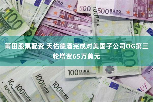 莆田股票配资 天佑德酒完成对美国子公司OG第三轮增资65万美元