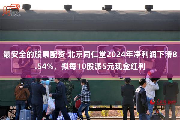 最安全的股票配资 北京同仁堂2024年净利润下滑8.54%，拟每10股派5元现金红利