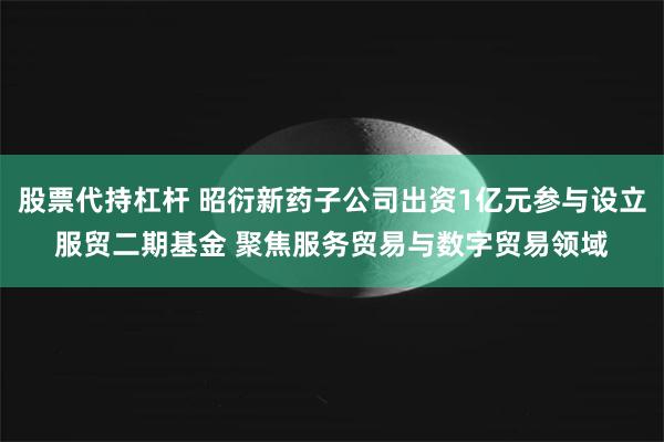 股票代持杠杆 昭衍新药子公司出资1亿元参与设立服贸二期基金 聚焦服务贸易与数字贸易领域