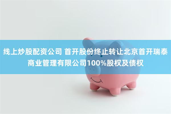 线上炒股配资公司 首开股份终止转让北京首开瑞泰商业管理有限公司100%股权及债权