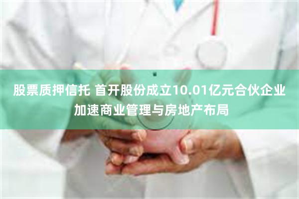 股票质押信托 首开股份成立10.01亿元合伙企业 加速商业管理与房地产布局