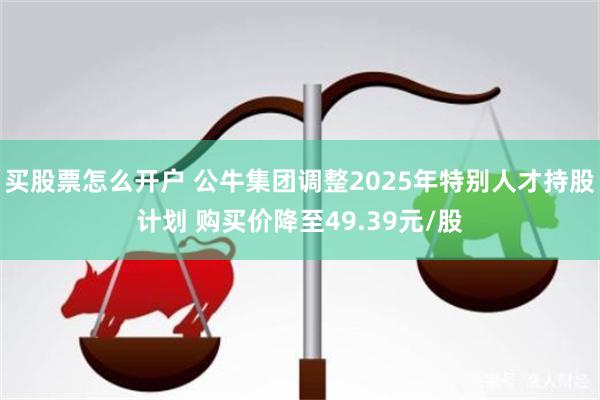 买股票怎么开户 公牛集团调整2025年特别人才持股计划 购买价降至49.39元/股