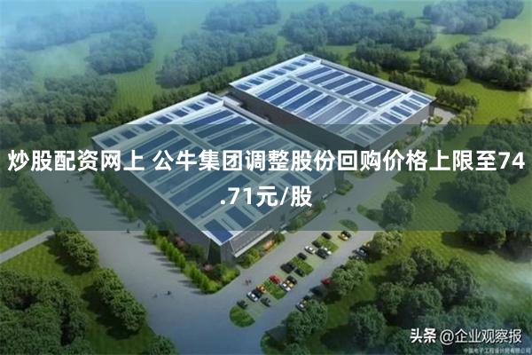 炒股配资网上 公牛集团调整股份回购价格上限至74.71元/股