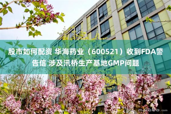 股市如何配资 华海药业（600521）收到FDA警告信 涉及汛桥生产基地GMP问题