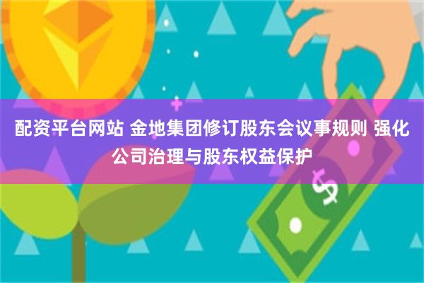 配资平台网站 金地集团修订股东会议事规则 强化公司治理与股东权益保护