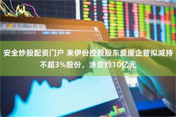 安全炒股配资门户 来伊份控股股东爱屋企管拟减持不超3%股份，涉资约10亿元