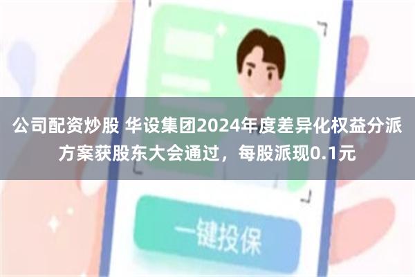 公司配资炒股 华设集团2024年度差异化权益分派方案获股东大会通过，每股派现0.1元