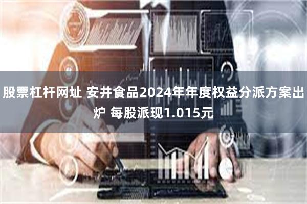 股票杠杆网址 安井食品2024年年度权益分派方案出炉 每股派现1.015元