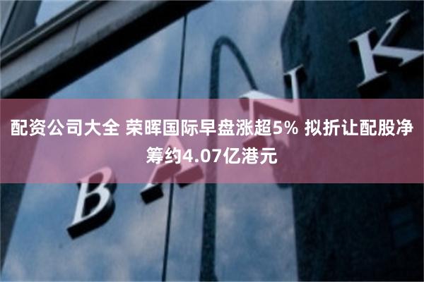 配资公司大全 荣晖国际早盘涨超5% 拟折让配股净筹约4.07亿港元