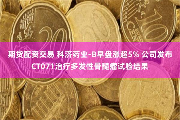 期货配资交易 科济药业-B早盘涨超5% 公司发布CT071治疗多发性骨髓瘤试验结果