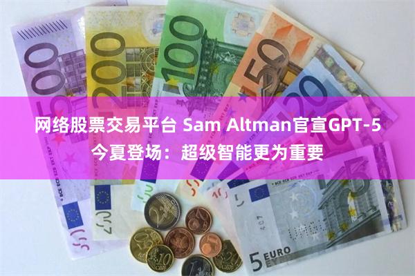 网络股票交易平台 Sam Altman官宣GPT-5今夏登场：超级智能更为重要