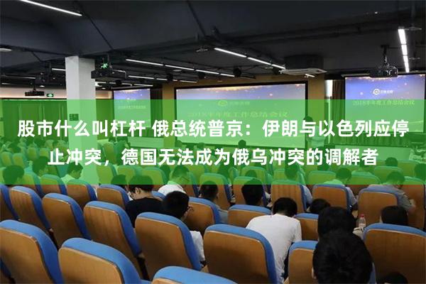 股市什么叫杠杆 俄总统普京：伊朗与以色列应停止冲突，德国无法成为俄乌冲突的调解者