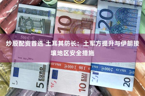 炒股配资首选 土耳其防长：土军方提升与伊朗接壤地区安全措施