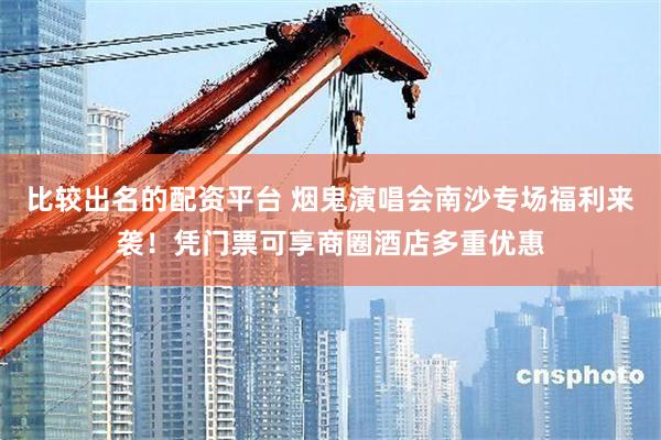 比较出名的配资平台 烟鬼演唱会南沙专场福利来袭！凭门票可享商圈酒店多重优惠