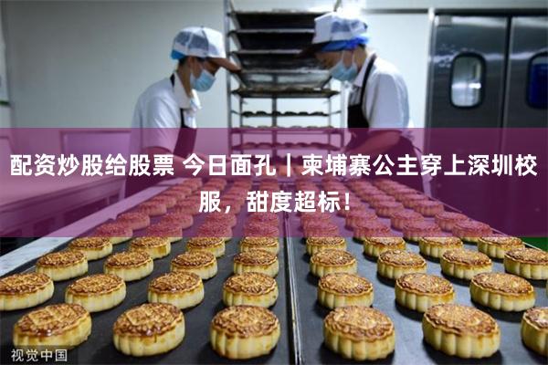 配资炒股给股票 今日面孔｜柬埔寨公主穿上深圳校服，甜度超标！