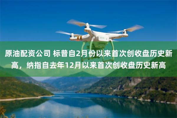 原油配资公司 标普自2月份以来首次创收盘历史新高，纳指自去年12月以来首次创收盘历史新高
