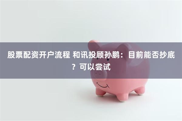 股票配资开户流程 和讯投顾孙鹏:目前能否抄底?可以尝试