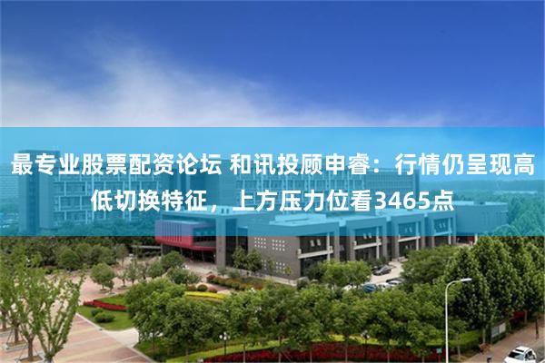 最专业股票配资论坛 和讯投顾申睿：行情仍呈现高低切换特征，上方压力位看3465点