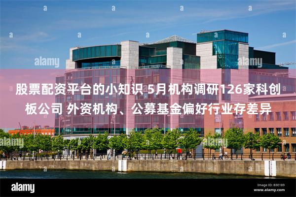 股票配资平台的小知识 5月机构调研126家科创板公司 外资机构、公募基金偏好行业存差异