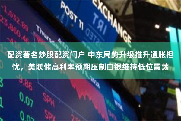 配资著名炒股配资门户 中东局势升级推升通胀担忧，美联储高利率预期压制白银维持低位震荡