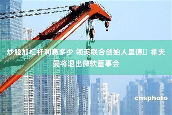 炒股加杠杆利息多少 领英联合创始人里德・霍夫曼将退出微软董事会