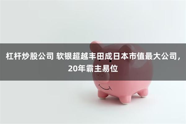 杠杆炒股公司 软银超越丰田成日本市值最大公司，20年霸主易位