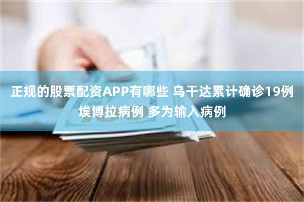正规的股票配资APP有哪些 乌干达累计确诊19例埃博拉病例 多为输入病例