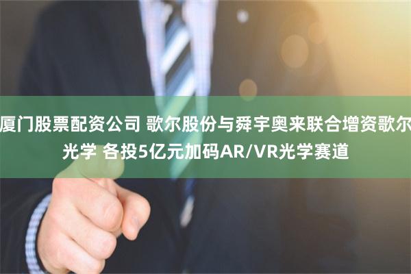 厦门股票配资公司 歌尔股份与舜宇奥来联合增资歌尔光学 各投5亿元加码AR/VR光学赛道