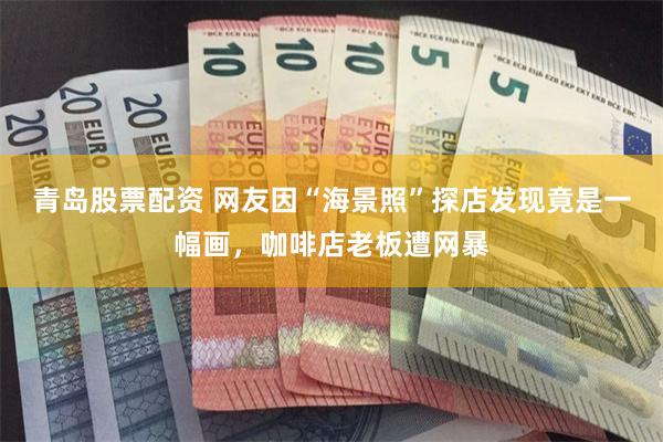 青岛股票配资 网友因“海景照”探店发现竟是一幅画，咖啡店老板遭网暴