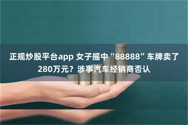 正规炒股平台app 女子摇中“88888”车牌卖了280万元？涉事汽车经销商否认