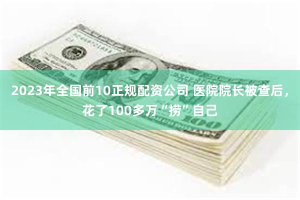 2023年全国前10正规配资公司 医院院长被查后，花了100多万“捞”自己