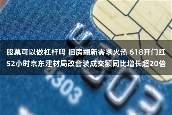 股票可以做杠杆吗 旧房翻新需求火热 618开门红52小时京东建材局改套装成交额同比增长超20倍