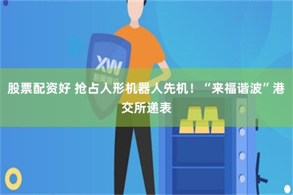 股票配资好 抢占人形机器人先机！“来福谐波”港交所递表