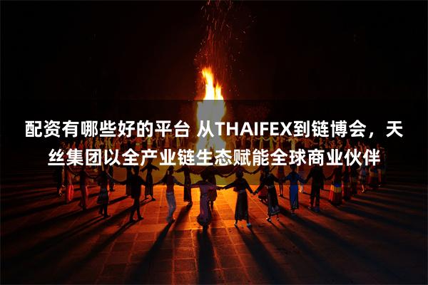 配资有哪些好的平台 从THAIFEX到链博会，天丝集团以全产业链生态赋能全球商业伙伴