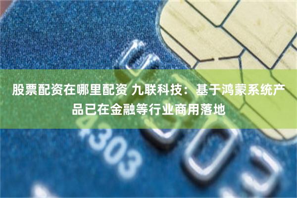 股票配资在哪里配资 九联科技：基于鸿蒙系统产品已在金融等行业商用落地