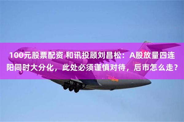 100元股票配资 和讯投顾刘昌松：A股放量四连阳同时大分化，此处必须谨慎对待，后市怎么走？