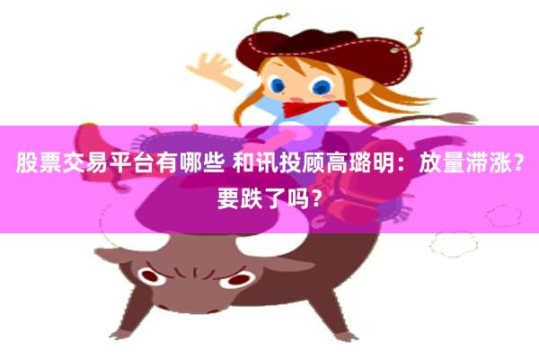 股票交易平台有哪些 和讯投顾高璐明：放量滞涨？要跌了吗？