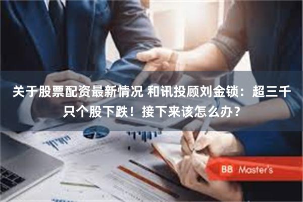 关于股票配资最新情况 和讯投顾刘金锁：超三千只个股下跌！接下来该怎么办？