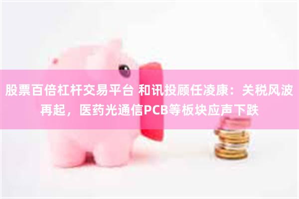 股票百倍杠杆交易平台 和讯投顾任凌康：关税风波再起，医药光通信PCB等板块应声下跌