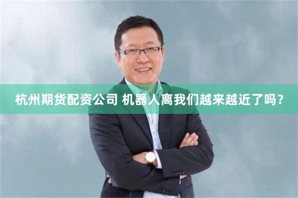 杭州期货配资公司 机器人离我们越来越近了吗？