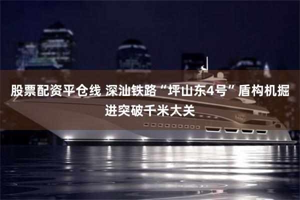 股票配资平仓线 深汕铁路“坪山东4号”盾构机掘进突破千米大关