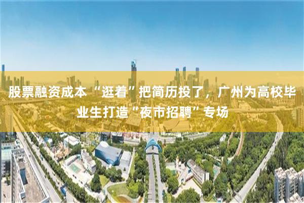 股票融资成本 “逛着”把简历投了，广州为高校毕业生打造“夜市招聘”专场