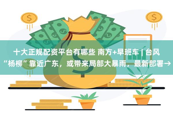 十大正规配资平台有哪些 南方+早班车 | 台风“杨柳”靠近广东，或带来局部大暴雨，最新部署→