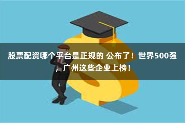 股票配资哪个平台是正规的 公布了！世界500强，广州这些企业上榜！
