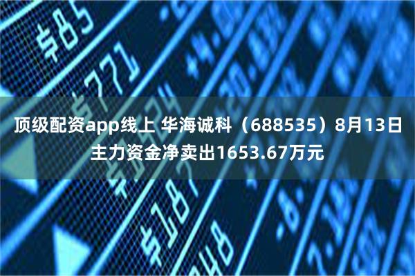顶级配资app线上 华海诚科（688535）8月13日主力资金净卖出1653.67万元
