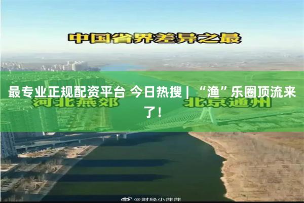 最专业正规配资平台 今日热搜 |  “渔”乐圈顶流来了！