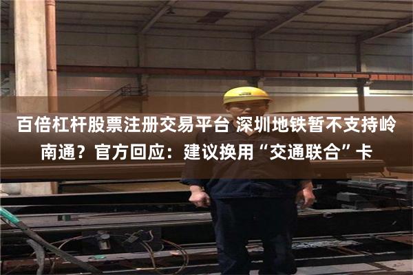 百倍杠杆股票注册交易平台 深圳地铁暂不支持岭南通？官方回应：建议换用“交通联合”卡