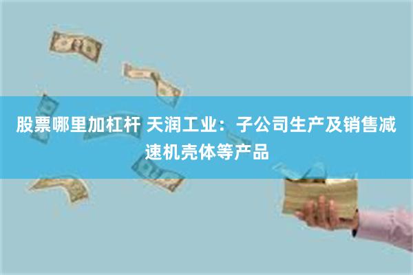 股票哪里加杠杆 天润工业:子公司生产及销售减速机壳体等产品