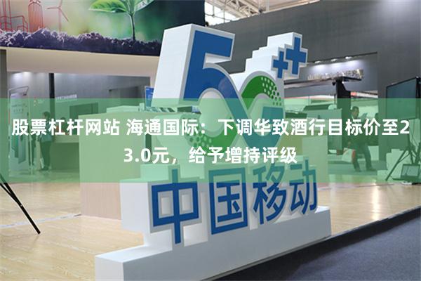 股票杠杆网站 海通国际：下调华致酒行目标价至23.0元，给予增持评级