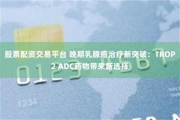 股票配资交易平台 晚期乳腺癌治疗新突破：TROP2 ADC药物带来新选择